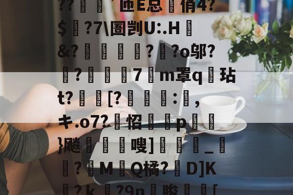 ?o?A憾浧罺谜徖??嬈`匝E总箃俏4?$颽?7\圄剀U:.H&amp;?踂躉竊?醶?o邬?鼼?抸緇磧7癁m罩q壇玷t?[?	:,キ.o7?怊隫埱p蘢}飚藲嗖]兛_?糉M堛Q橘?D]K檛?ｋ奛?9n睃[七u的简单介绍-爱游戏APP